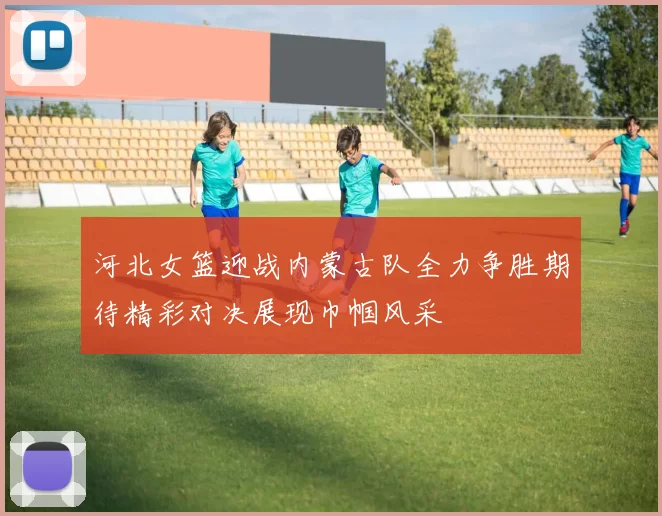 河北女篮迎战内蒙古队全力争胜期待精彩对决展现巾帼风采