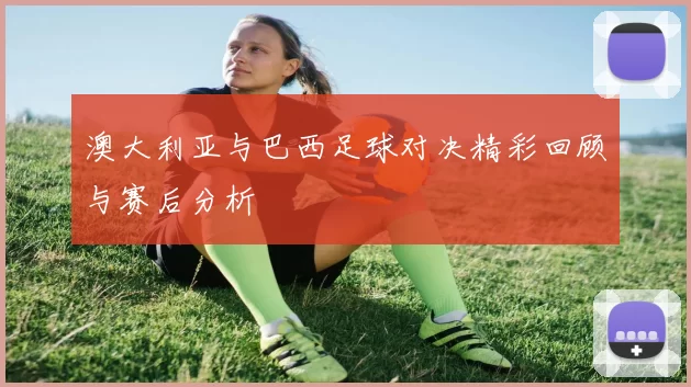 澳大利亚与巴西足球对决精彩回顾与赛后分析