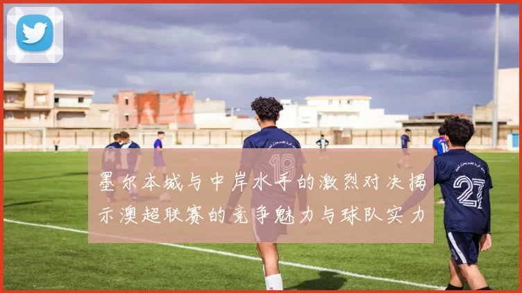 墨尔本城与中岸水手的激烈对决揭示澳超联赛的竞争魅力与球队实力较量