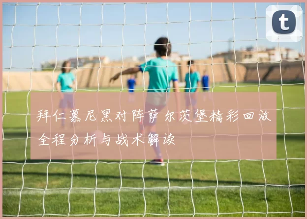 拜仁慕尼黑对阵萨尔茨堡精彩回放全程分析与战术解读