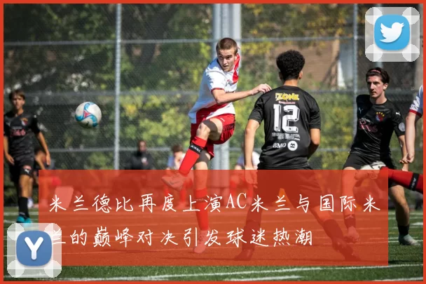 米兰德比再度上演AC米兰与国际米兰的巅峰对决引发球迷热潮