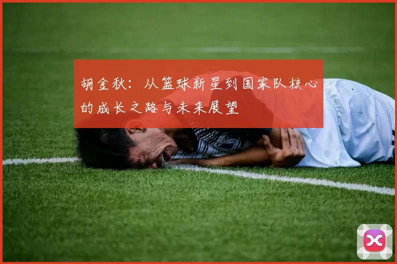 胡金秋：从篮球新星到国家队核心的成长之路与未来展望