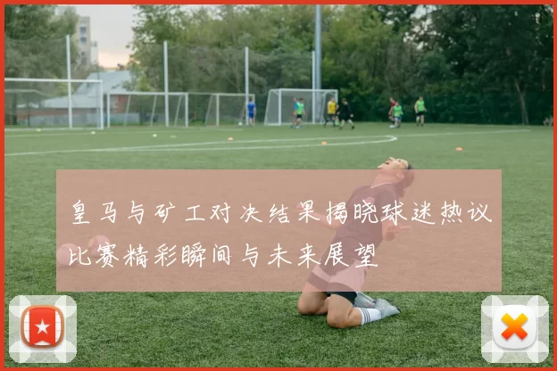 皇马与矿工对决结果揭晓球迷热议比赛精彩瞬间与未来展望