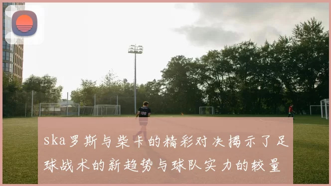 ska罗斯与柴卡的精彩对决揭示了足球战术的新趋势与球队实力的较量