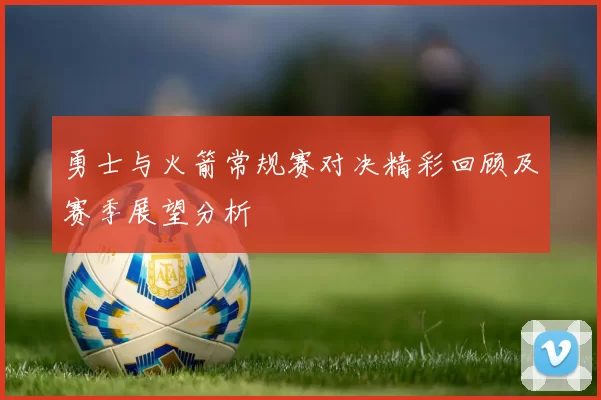 勇士与火箭常规赛对决精彩回顾及赛季展望分析