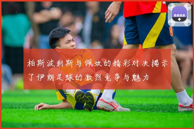 柏斯波利斯与佩坎的精彩对决揭示了伊朗足球的激烈竞争与魅力