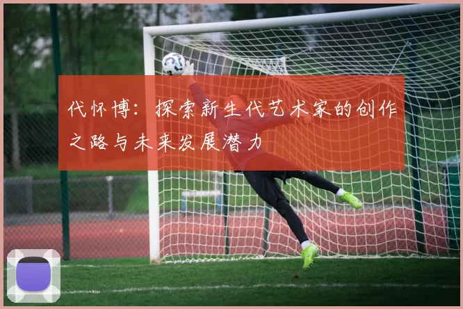 代怀博：探索新生代艺术家的创作之路与未来发展潜力