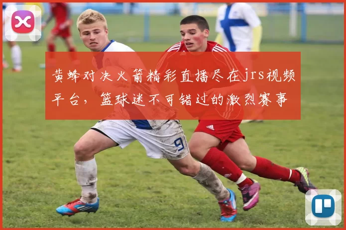 黄蜂对决火箭精彩直播尽在jrs视频平台，篮球迷不可错过的激烈赛事盛宴