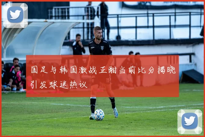 国足与韩国激战正酣当前比分揭晓引发球迷热议