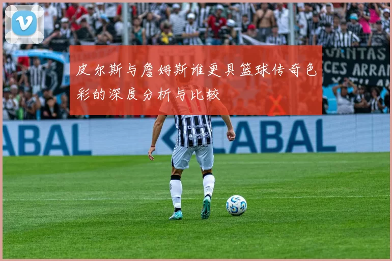 皮尔斯与詹姆斯谁更具篮球传奇色彩的深度分析与比较